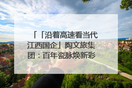 「沿着高速看当代江西国企」陶文旅集团：百年瓷脉焕新彩 文旅融合谱华章