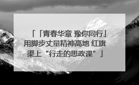 「青春华章 豫你同行」用脚步丈量精神高地 红旗渠上“行走的思政课”