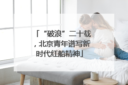 “破浪”二十载，北京青年谱写新时代红船精神