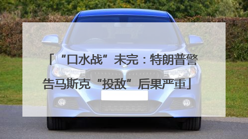 “口水战”未完：特朗普警告马斯克“投敌”后果严重