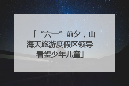 “六一”前夕，山海天旅游度假区领导看望少年儿童