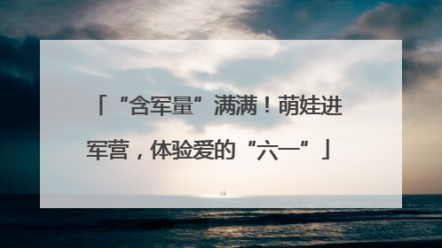 “含军量”满满！萌娃进军营，体验爱的“六一”