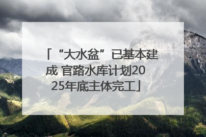 “大水盆”已基本建成 官路水库计划2025年底主体完工