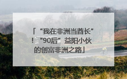 “我在非洲当酋长”！“90后”益阳小伙的创富非洲之路