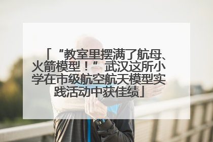 “教室里摆满了航母、火箭模型！”武汉这所小学在市级航空航天模型实践活动中获佳绩