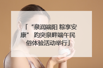 “泉润端阳 粽享安康” 趵突泉畔端午民俗体验活动举行
