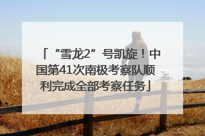 “雪龙2”号凯旋！中国第41次南极考察队顺利完成全部考察任务