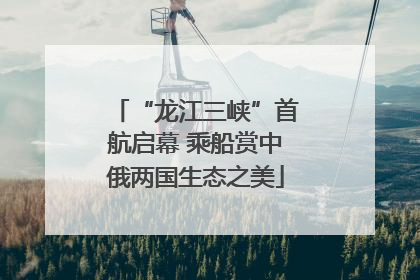“龙江三峡”首航启幕 乘船赏中俄两国生态之美