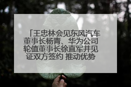 王忠林会见东风汽车董事长杨青、华为公司轮值董事长徐直军并见证双方签约 推动优势互补 实现共赢发展