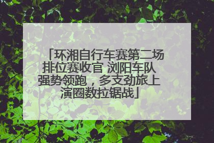 环湘自行车赛第二场排位赛收官 浏阳车队强势领跑，多支劲旅上演圈数拉锯战