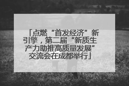 点燃“首发经济”新引擎，第二届“新质生产力助推高质量发展”交流会在成都举行