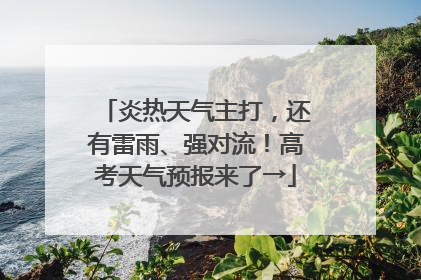炎热天气主打，还有雷雨、强对流！高考天气预报来了→