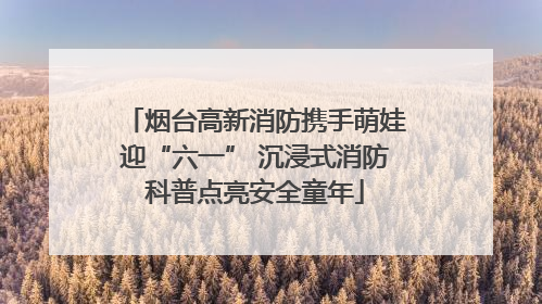 烟台高新消防携手萌娃迎“六一” 沉浸式消防科普点亮安全童年