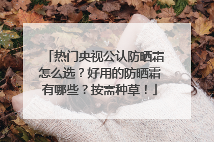 热门央视公认防晒霜怎么选？好用的防晒霜有哪些？按需种草！