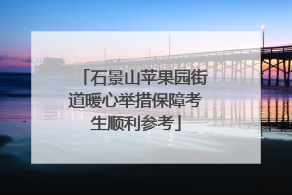 石景山苹果园街道暖心举措保障考生顺利参考