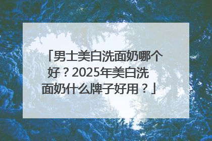 男士美白洗面奶哪个好？2025年美白洗面奶什么牌子好用？