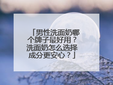 男性洗面奶哪个牌子最好用？洗面奶怎么选择成分更安心？