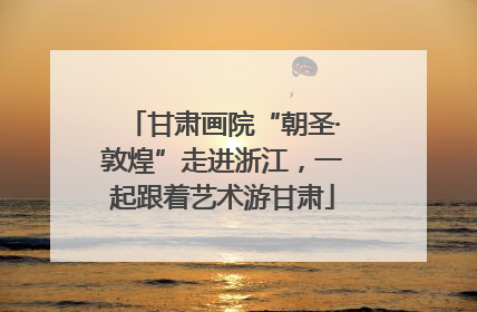 甘肃画院“朝圣·敦煌”走进浙江，一起跟着艺术游甘肃