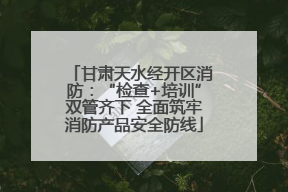 甘肃天水经开区消防：“检查+培训”双管齐下 全面筑牢消防产品安全防线
