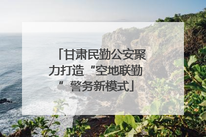 甘肃民勤公安聚力打造“空地联勤”警务新模式