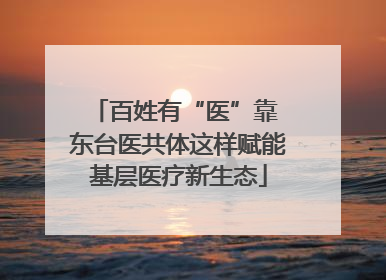 百姓有“医”靠 东台医共体这样赋能基层医疗新生态