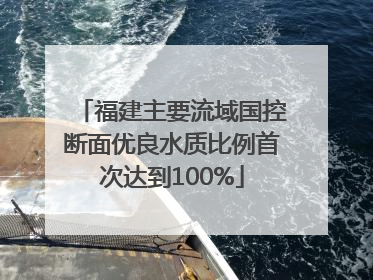 福建主要流域国控断面优良水质比例首次达到100%