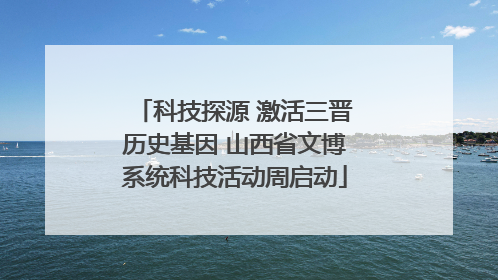 科技探源 激活三晋历史基因 山西省文博系统科技活动周启动