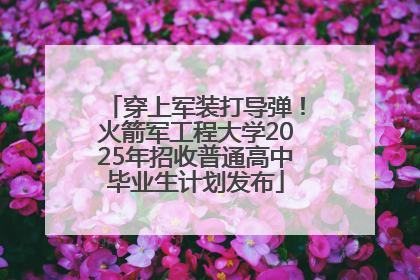 穿上军装打导弹！火箭军工程大学2025年招收普通高中毕业生计划发布