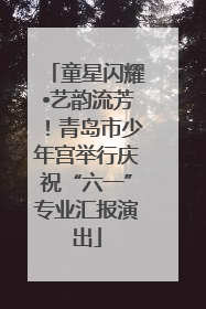 童星闪耀•艺韵流芳！青岛市少年宫举行庆祝“六一”专业汇报演出
