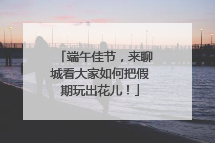 端午佳节，来聊城看大家如何把假期玩出花儿！