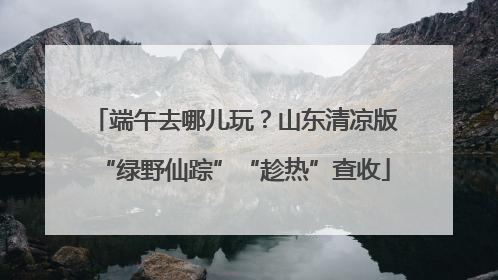 端午去哪儿玩？山东清凉版“绿野仙踪”“趁热”查收
