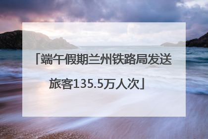 端午假期兰州铁路局发送旅客135.5万人次