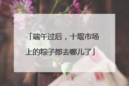 端午过后，十堰市场上的粽子都去哪儿了