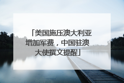 美国施压澳大利亚增加军费，中国驻澳大使撰文提醒