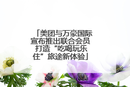 美团与万豪国际宣布推出联合会员 打造“吃喝玩乐住”旅途新体验