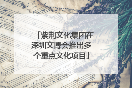 紫荆文化集团在深圳文博会推出多个重点文化项目