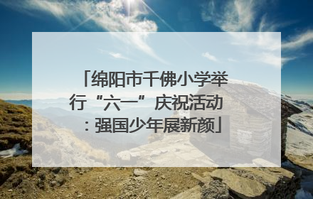 绵阳市千佛小学举行“六一”庆祝活动：强国少年展新颜