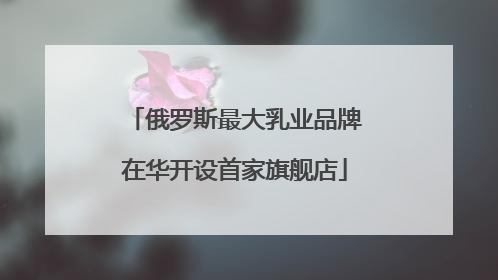 俄罗斯最大乳业品牌在华开设首家旗舰店