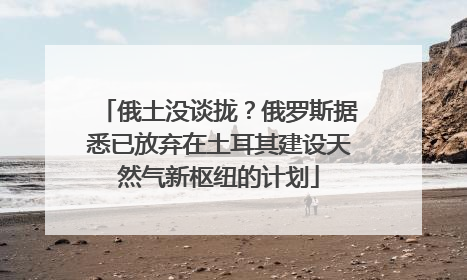 俄土没谈拢？俄罗斯据悉已放弃在土耳其建设天然气新枢纽的计划