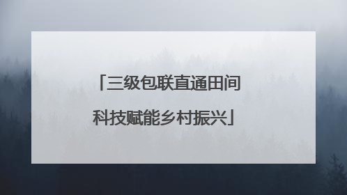 三级包联直通田间 科技赋能乡村振兴