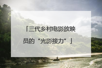 三代乡村电影放映员的“光影接力”
