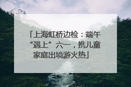 上海虹桥边检：端午“遇上”六一，携儿童家庭出境游火热