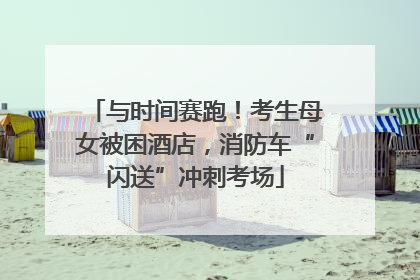 与时间赛跑！考生母女被困酒店，消防车“闪送”冲刺考场