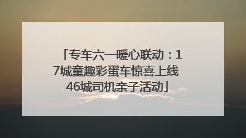 专车六一暖心联动：17城童趣彩蛋车惊喜上线 46城司机亲子活动
