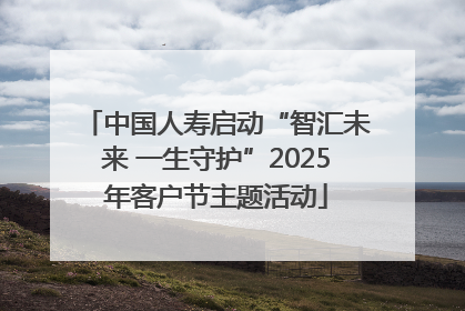 中国人寿启动“智汇未来 一生守护”2025年客户节主题活动