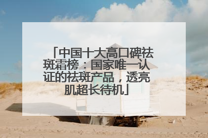 中国十大高口碑祛斑霜榜：国家唯一认证的祛斑产品，透亮肌超长待机