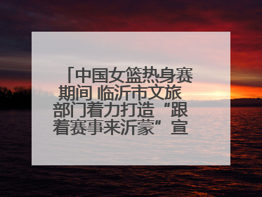 中国女篮热身赛期间 临沂市文旅部门着力打造“跟着赛事来沂蒙”宣传品牌