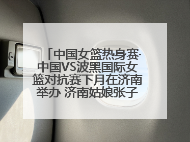 中国女篮热身赛·中国VS波黑国际女篮对抗赛下月在济南举办 济南姑娘张子宇有望在家门口迎来国家队首秀