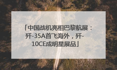 中国战机亮相巴黎航展：歼-35A首飞海外，歼-10CE成明星展品