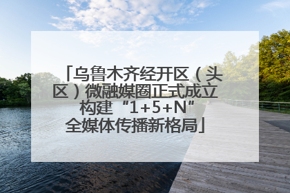 乌鲁木齐经开区（头区）微融媒圈正式成立 构建“1+5+N”全媒体传播新格局